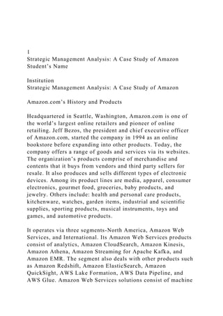 1
Strategic Management Analysis: A Case Study of Amazon
Student’s Name
Institution
Strategic Management Analysis: A Case Study of Amazon
Amazon.com’s History and Products
Headquartered in Seattle, Washington, Amazon.com is one of
the world’s largest online retailers and pioneer of online
retailing. Jeff Bezos, the president and chief executive officer
of Amazon.com, started the company in 1994 as an online
bookstore before expanding into other products. Today, the
company offers a range of goods and services via its websites.
The organization’s products comprise of merchandise and
contents that it buys from vendors and third party sellers for
resale. It also produces and sells different types of electronic
devices. Among its product lines are media, apparel, consumer
electronics, gourmet food, groceries, baby products, and
jewelry. Others include: health and personal care products,
kitchenware, watches, garden items, industrial and scientific
supplies, sporting products, musical instruments, toys and
games, and automotive products.
It operates via three segments-North America, Amazon Web
Services, and International. Its Amazon Web Services products
consist of analytics, Amazon CloudSearch, Amazon Kinesis,
Amazon Athena, Amazon Streaming for Apache Kafka, and
Amazon EMR. The segment also deals with other products such
as Amazon Redshift, Amazon ElasticSearch, Amazon
QuickSight, AWS Lake Formation, AWS Data Pipeline, and
AWS Glue. Amazon Web Services solutions consist of machine
 