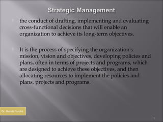      the conduct of drafting, implementing and evaluating
              cross-functional decisions that will enable an
              organization to achieve its long-term objectives.

             It is the process of specifying the organization's
              mission, vision and objectives, developing policies and
              plans, often in terms of projects and programs, which
              are designed to achieve these objectives, and then
              allocating resources to implement the policies and
              plans, projects and programs.




Dr. Harish Purohit

                                                                        1
 