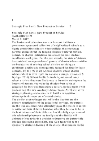 1
Strategic Plan Part I: New Product or Service 2
Strategic Plan Part I: New Product or Service
[Author]BUS/475
March 6, 2017
The business of education services has evolved from a
government sponsored collection of neighborhood schools to a
highly competitive industry where policies that encourage
parental choice direct the funding towards whatever private,
district, or charter institutions can attract the most student
enrollments each year. For the past decade, the state of Arizona
has sustained an unprecedented growth of charter schools within
the boundaries of existing school districts resulting an
enrollment decline and subsequently reduced funding for those
districts. Up to 17% of all Arizona students attend charter
schools which is over triple the national average. (Navarez &
Wyloge, 2016) Gilbert Public Schools is just one of many
school districts that must find a way to innovate and capture the
interest of parents who want the absolute best value of
education for their children and tax dollars. In this paper I will
propose how the new Academy Choice Team (ACT) will drive
strategic planning and resources to build a competitive
advantage in this new era of school choice.
The district acknowledges that while the students are the
primary beneficiaries of the educational services, the parents
are the true customers who ultimately make the choice to enroll
or withdraw their children based on what they believe to be in
the best interests of their children. And the daily experience of
this relationship between the family and the district will
ultimately lead towards a decision to preserve the partnership
through continuing enrollment. The ACT team will be the
innovative strategic division of the district that focuses on the
 