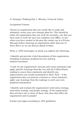 #1 Strategic Thinking Part 1: Mission, Vision & Values
Assignment Content
Choose an organization that you would like to study and
ultimately create your own strategic plan for. This should be
either the organization that you work for currently, one that you
most want to work for once you complete your MBA, or one
where you have worked in the past (do contact me in a Private
Message before choosing an organization other than one of
those above so we can discuss ahead of time).
Write a 1,050-word paper in which you address the following:
• Identify and provide a brief description of this organization,
including its primary products/services and key
markets/customers.
• Look for the organization's mission and vision statements and
apply specific learnings from the text and the Collins/Porras
reading to assess these statements and identify any
improvements you would recommend to them. Note - if the
organization does not present a mission or vision statement,
apply your learnings from the readings to craft your own
proposed statement(s).
• Identify and evaluate the organization's motivation strategy,
innovation strategy, and people strategy. If the organization
does not have one or more of these, how does that affect the
organization and its people?
Format your paper according to APA guidelines.
 