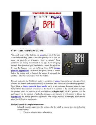 STRATEGIES FOR MANAGING BPH
We are all aware of the fact that our ​urine takes out all the toxic
waste from our body. What if our urine gets blocked or does not
come out properly or it requires force to urinate? These
conditions are mostly encountered in old age. If you are going
through these problems, you should better consult the physician.
It may be because you are suffering from BPH (​benign
prostatic hyperplasia​). Prostate is the gland, which is located
below the bladder and in front of the rectum. It surrounds the
urethra, a tube that carries urine from the bladder.
Prostate maintains the fertility of males by secretion of ​semen​. It grows larger with age, which
narrows the urethra and creates difficulty in urination. This condition is called benign prostatic
hyperplasia or ​benign prostatic hypertrophy and it is not cancerous. For many years, doctors
believed that this common condition was the result of an increase in the size of certain cells in
the prostate gland. An increase in cell size is known as ​hypertrophy​. In BPH, prostate cells do
get bigger, but the number of cells also increases. An increase in cell number is known as
hyperplasia​. So, benign prostatic hyperplasia and benign prostatic hypertrophy, both are the
same, but different in mechanism.
Benign Prostatic Hyperplasia symptoms​:
Enlarged prostate suppresses the urethra, due to which a person faces the following
conditions like:
▪ Frequent urination, especially at night
 