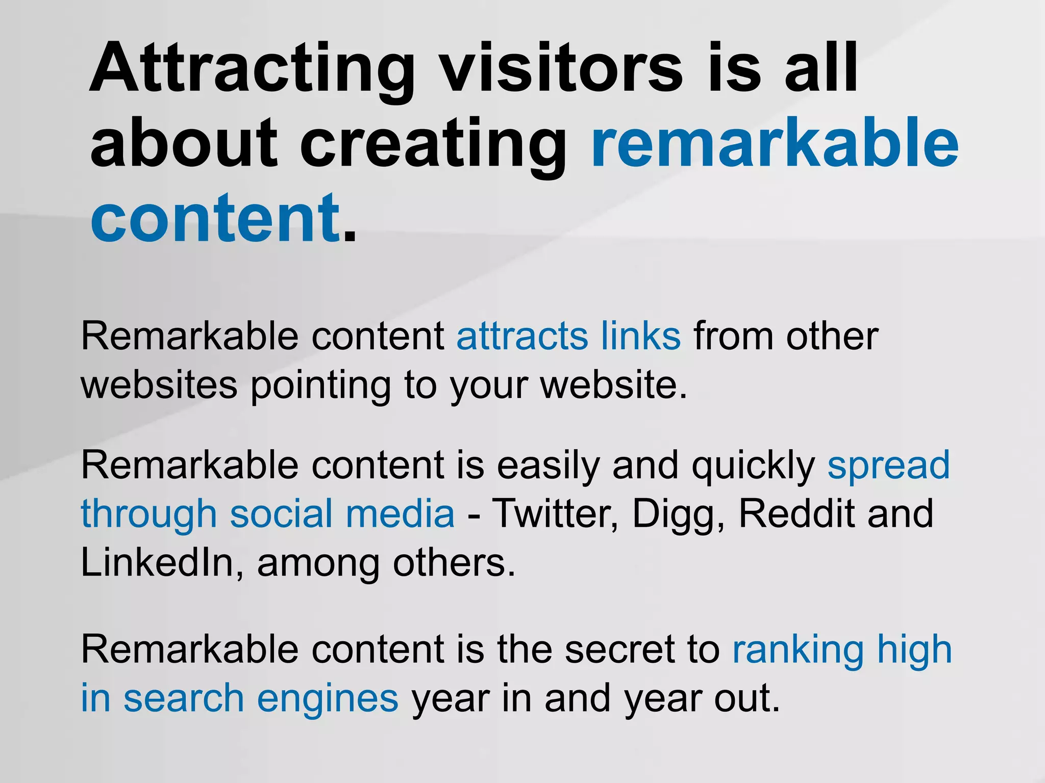 Attracting visitors is all
about creating remarkable
content.
Remarkable content attracts links from other
websites pointing to your website.
Remarkable content is easily and quickly spread
through social media - Twitter, Digg, Reddit and
LinkedIn, among others.
Remarkable content is the secret to ranking high
in search engines year in and year out.
 