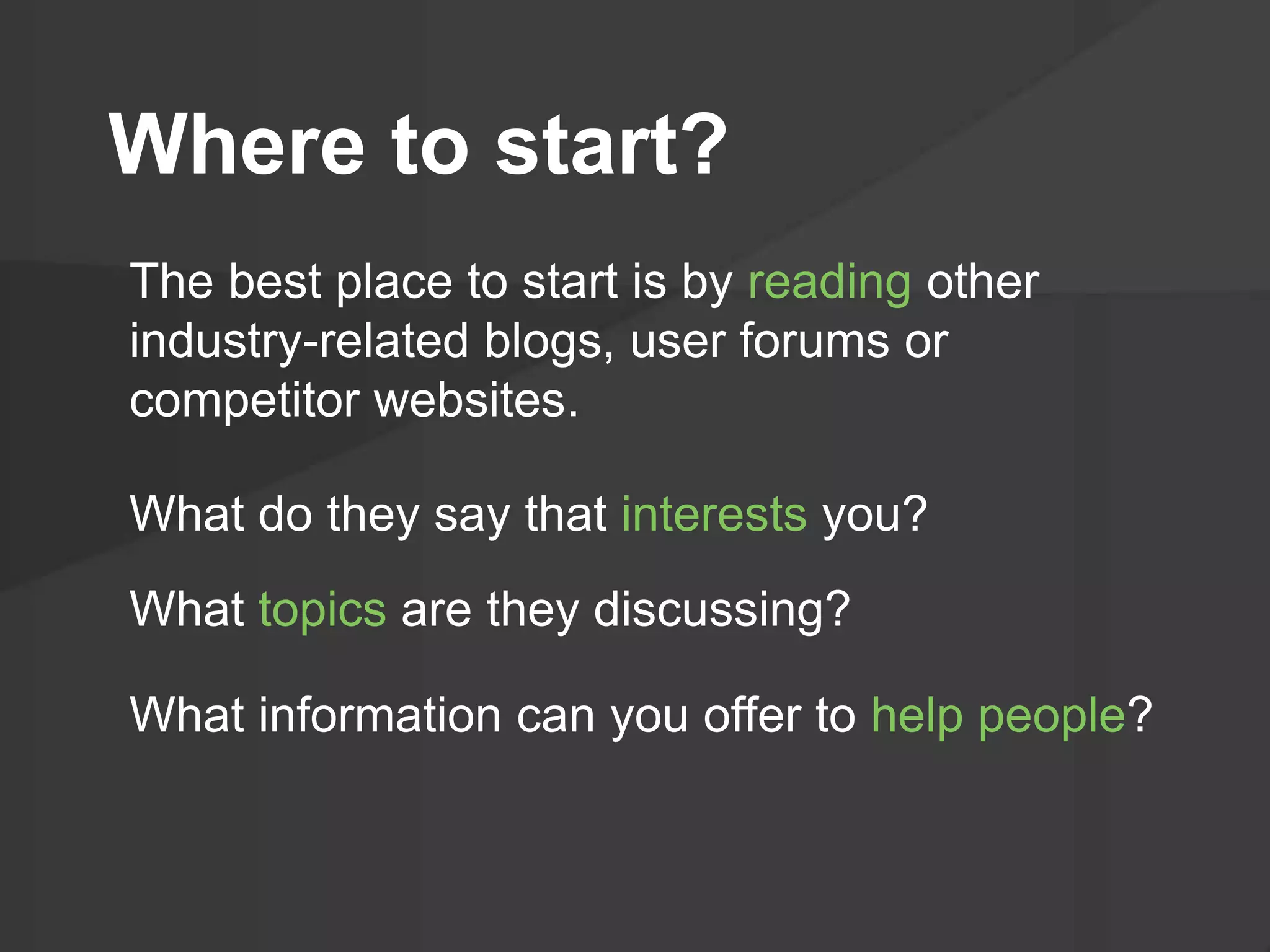 Where to start?
The best place to start is by reading other
industry-related blogs, user forums or
competitor websites.
What do they say that interests you?
What topics are they discussing?
What information can you offer to help people?
 