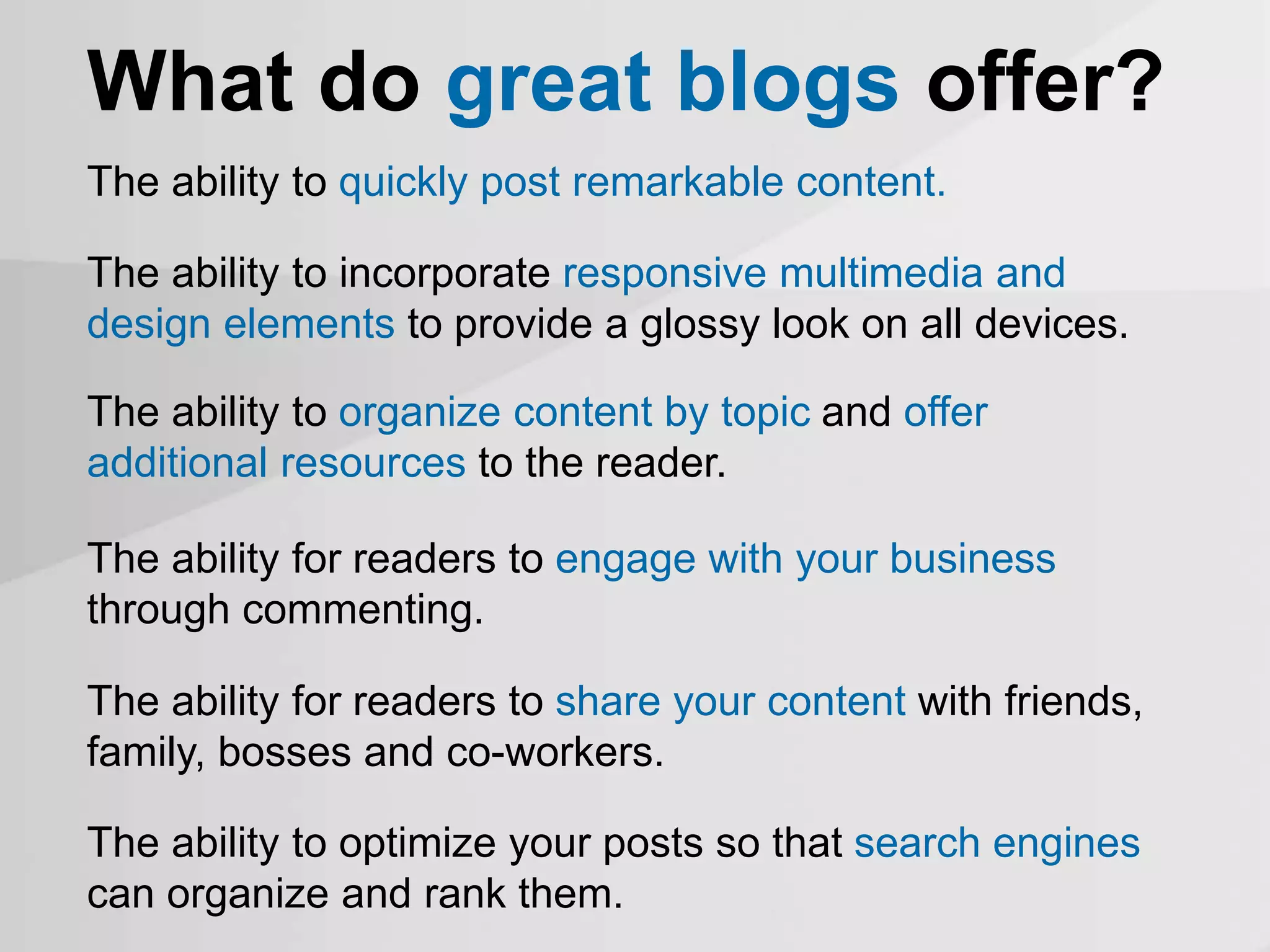 What do great blogs offer?
The ability to quickly post remarkable content.
The ability to organize content by topic and offer
additional resources to the reader.
The ability for readers to engage with your business
through commenting.
The ability for readers to share your content with friends,
family, bosses and co-workers.
The ability to optimize your posts so that search engines
can organize and rank them.
The ability to incorporate responsive multimedia and
design elements to provide a glossy look on all devices.
 