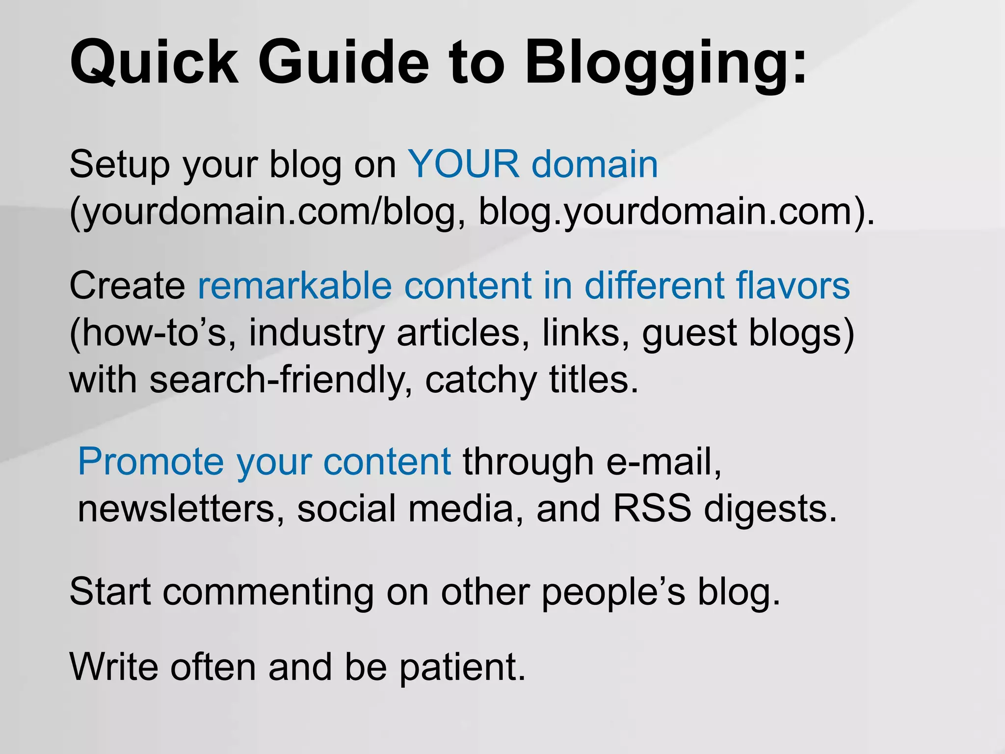 Quick Guide to Blogging:
Setup your blog on YOUR domain
(yourdomain.com/blog, blog.yourdomain.com).
Create remarkable content in different flavors
(how-to’s, industry articles, links, guest blogs)
with search-friendly, catchy titles.
Promote your content through e-mail,
newsletters, social media, and RSS digests.
Start commenting on other people’s blog.
Write often and be patient.
 