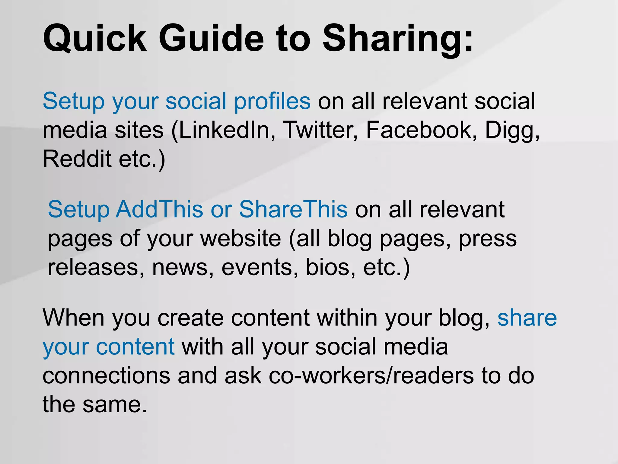 Quick Guide to Sharing:
Setup AddThis or ShareThis on all relevant
pages of your website (all blog pages, press
releases, news, events, bios, etc.)
Setup your social profiles on all relevant social
media sites (LinkedIn, Twitter, Facebook, Digg,
Reddit etc.)
When you create content within your blog, share
your content with all your social media
connections and ask co-workers/readers to do
the same.
 
