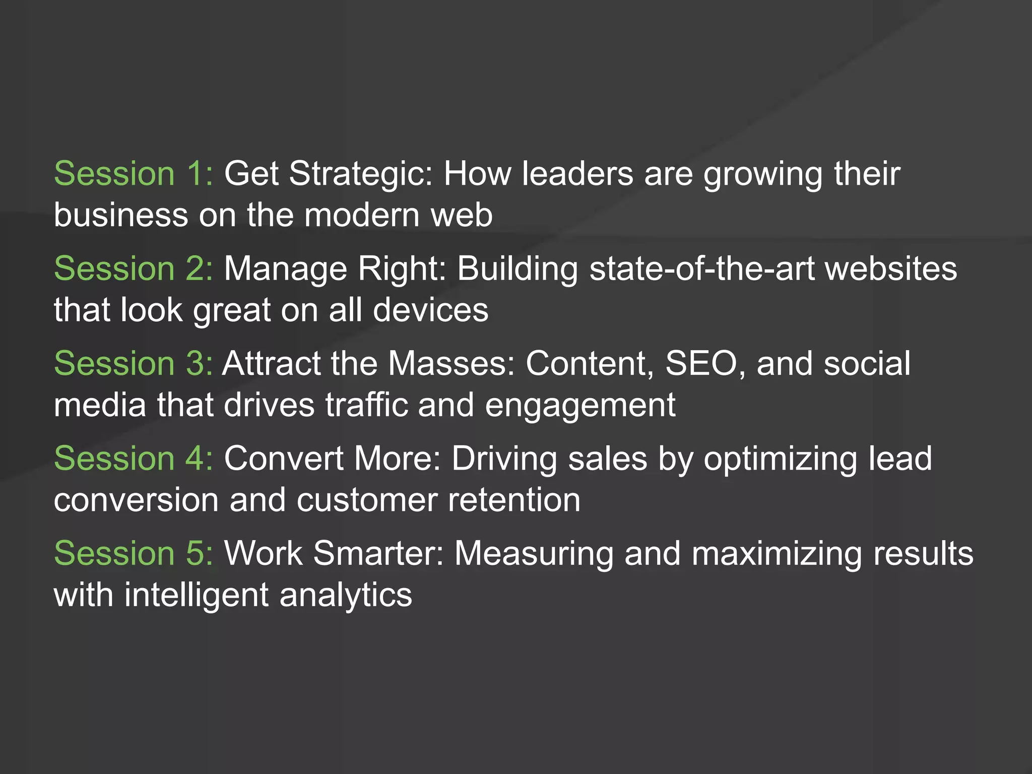 Session 1: Get Strategic: How leaders are growing their
business on the modern web
Session 2: Manage Right: Building state-of-the-art websites
that look great on all devices
Session 3: Attract the Masses: Content, SEO, and social
media that drives traffic and engagement
Session 4: Convert More: Driving sales by optimizing lead
conversion and customer retention
Session 5: Work Smarter: Measuring and maximizing results
with intelligent analytics
 