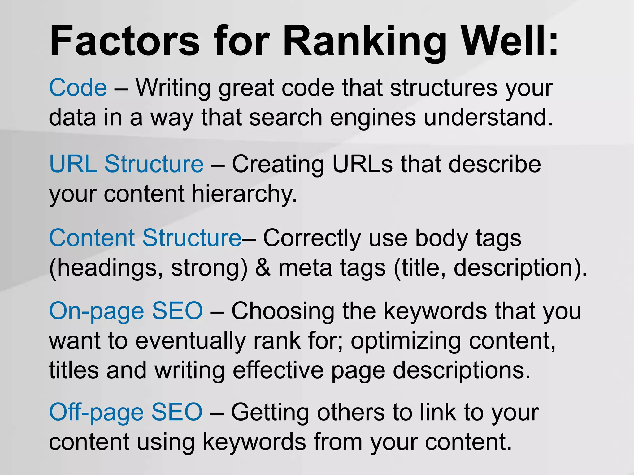 Factors for Ranking Well:
On-page SEO – Choosing the keywords that you
want to eventually rank for; optimizing content,
titles and writing effective page descriptions.
Off-page SEO – Getting others to link to your
content using keywords from your content.
Code – Writing great code that structures your
data in a way that search engines understand.
URL Structure – Creating URLs that describe
your content hierarchy.
Content Structure– Correctly use body tags
(headings, strong) & meta tags (title, description).
 
