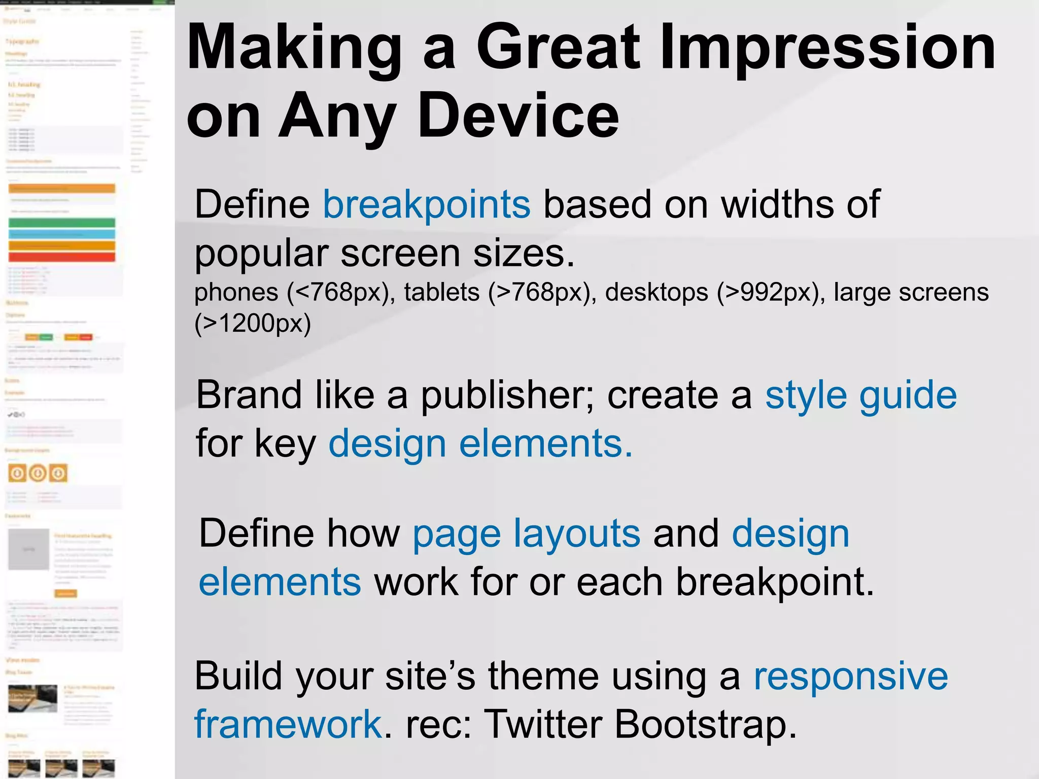 Making a Great Impression
on Any Device
Build your site’s theme using a responsive
framework. rec: Twitter Bootstrap.
Define breakpoints based on widths of
popular screen sizes.
phones (<768px), tablets (>768px), desktops (>992px), large screens
(>1200px)
Brand like a publisher; create a style guide
for key design elements.
Define how page layouts and design
elements work for or each breakpoint.
 