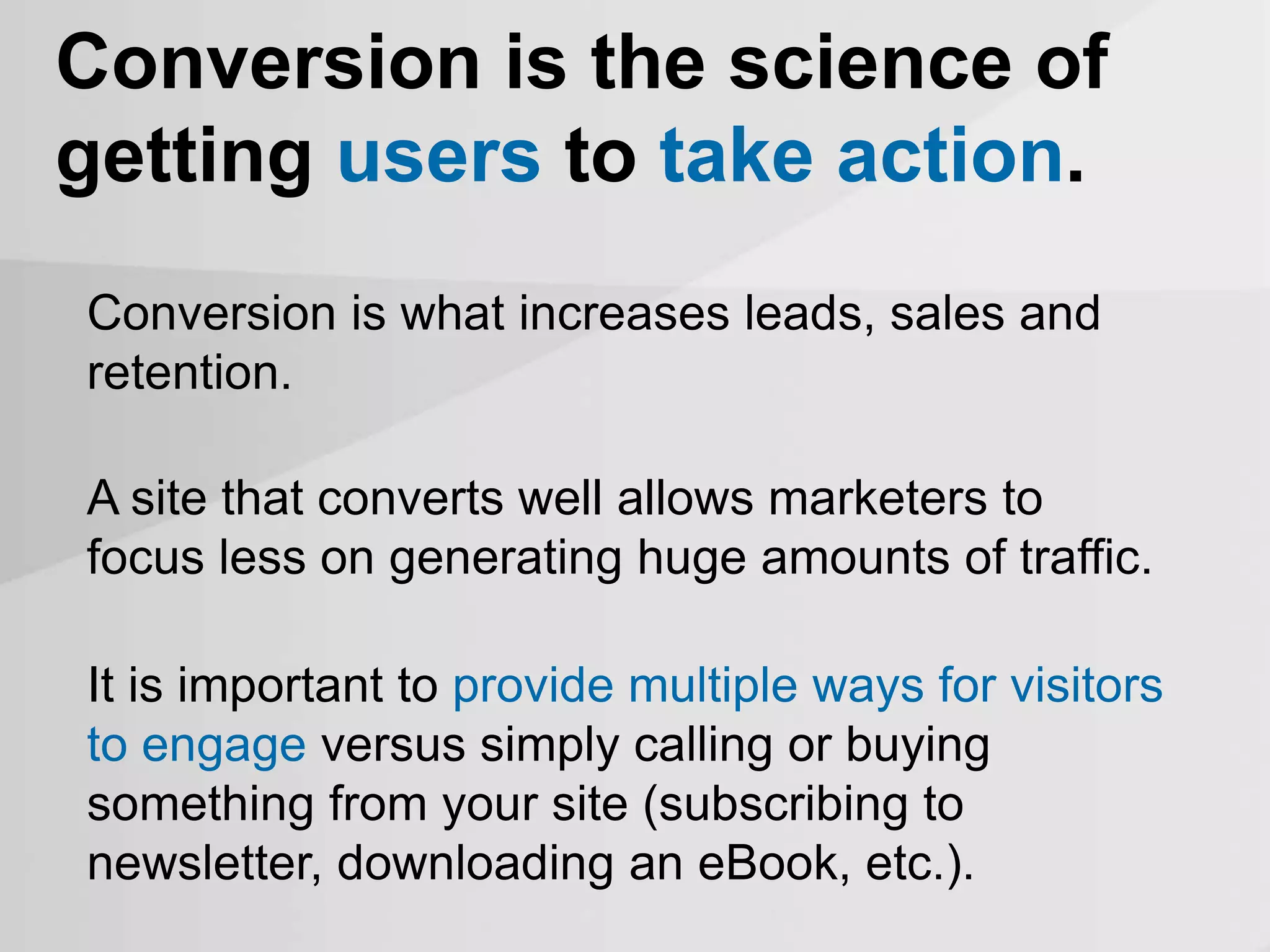 A site that converts well allows marketers to
focus less on generating huge amounts of traffic.
Conversion is the science of
getting users to take action.
Conversion is what increases leads, sales and
retention.
It is important to provide multiple ways for visitors
to engage versus simply calling or buying
something from your site (subscribing to
newsletter, downloading an eBook, etc.).
 