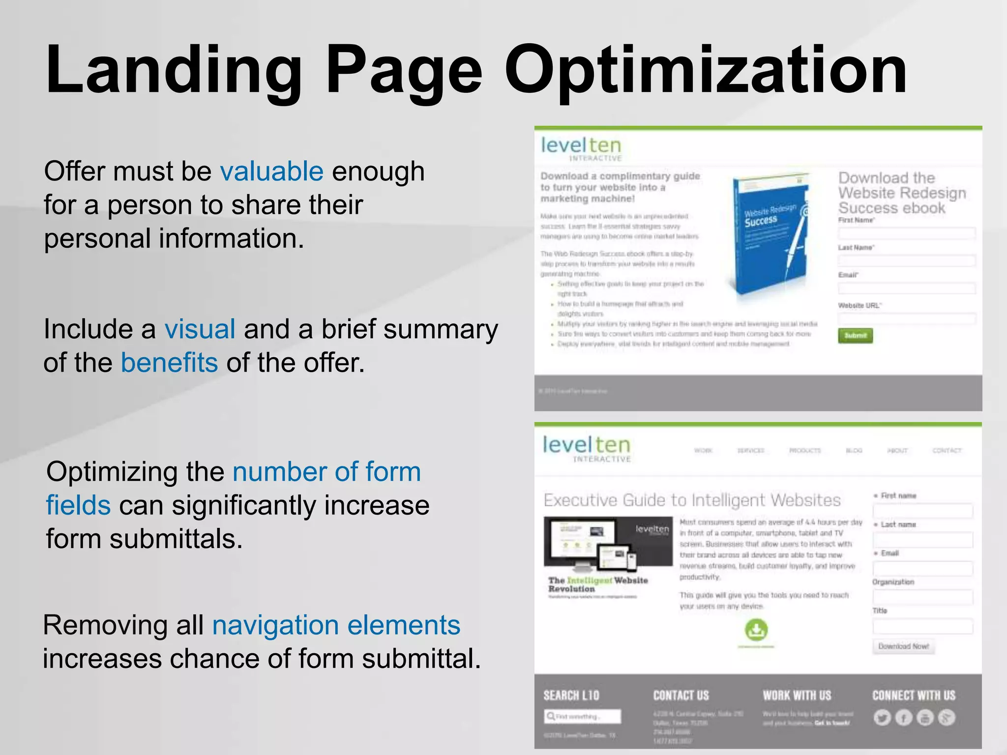 Removing all navigation elements
increases chance of form submittal.
Landing Page Optimization
Offer must be valuable enough
for a person to share their
personal information.
Optimizing the number of form
fields can significantly increase
form submittals.
Include a visual and a brief summary
of the benefits of the offer.
 