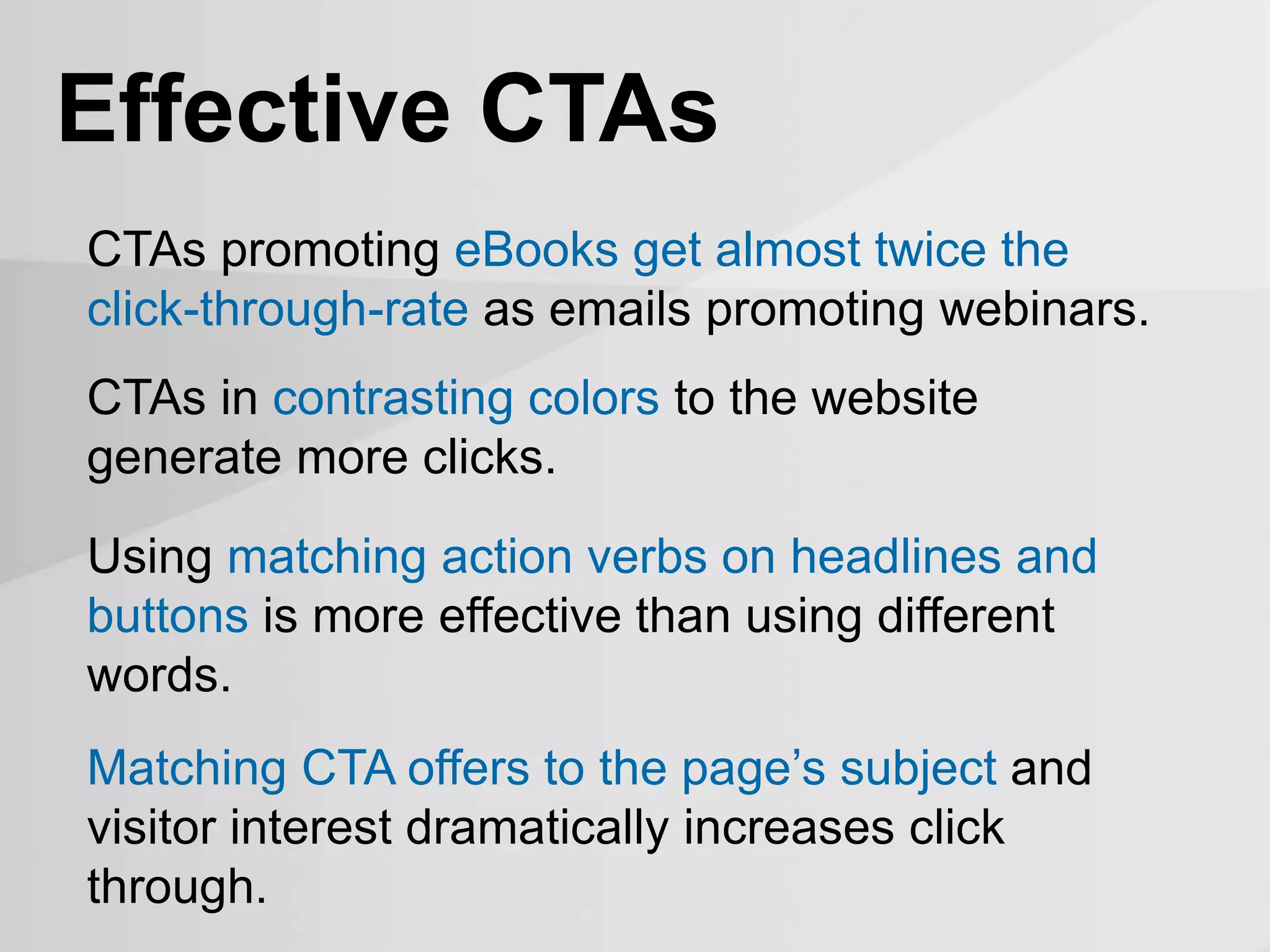 CTAs promoting eBooks get almost twice the
click-through-rate as emails promoting webinars.
Effective CTAs
CTAs in contrasting colors to the website
generate more clicks.
Using matching action verbs on headlines and
buttons is more effective than using different
words.
Matching CTA offers to the page’s subject and
visitor interest dramatically increases click
through.
 