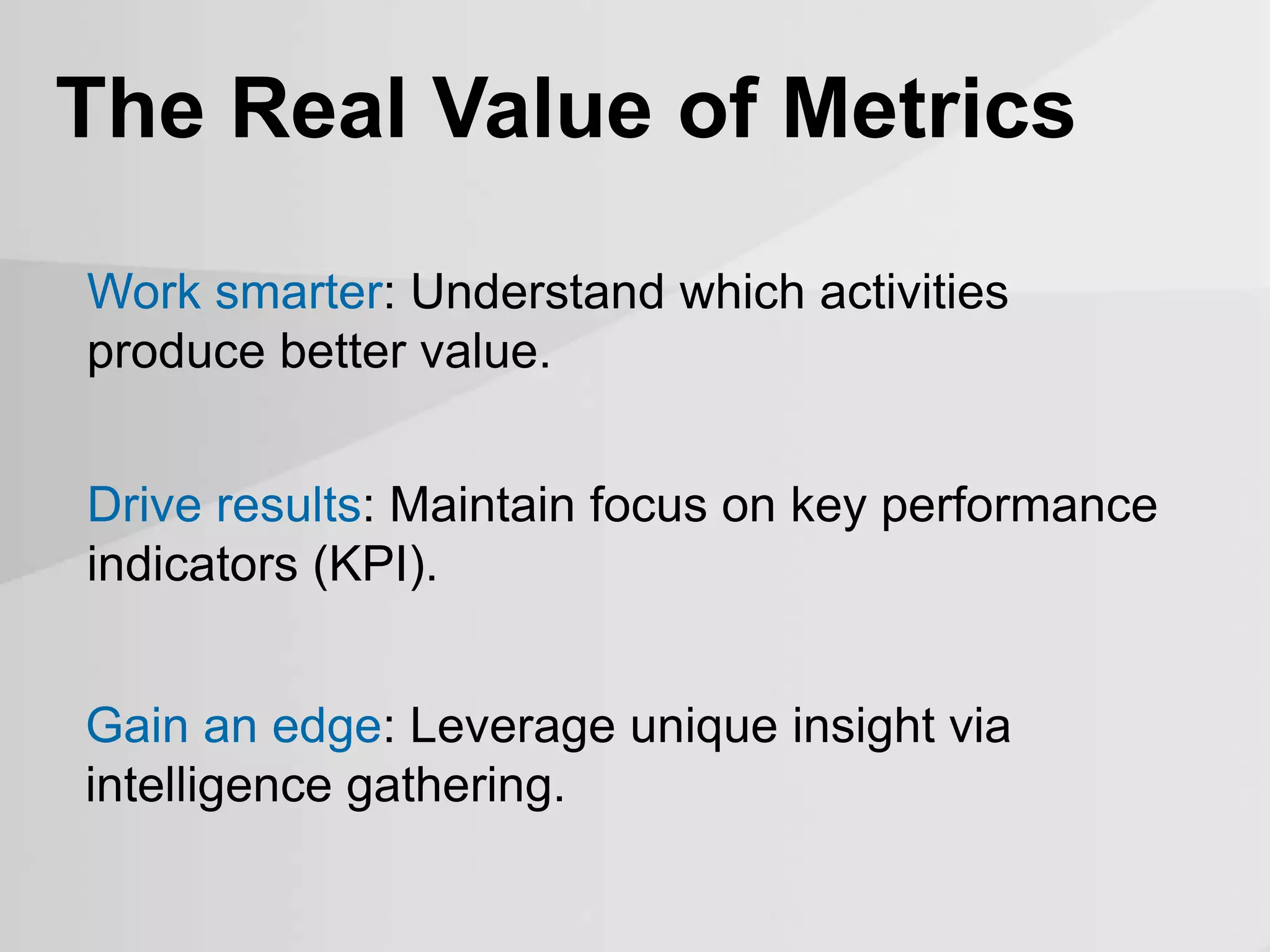 Work smarter: Understand which activities
produce better value.
The Real Value of Metrics
Drive results: Maintain focus on key performance
indicators (KPI).
Gain an edge: Leverage unique insight via
intelligence gathering.
 