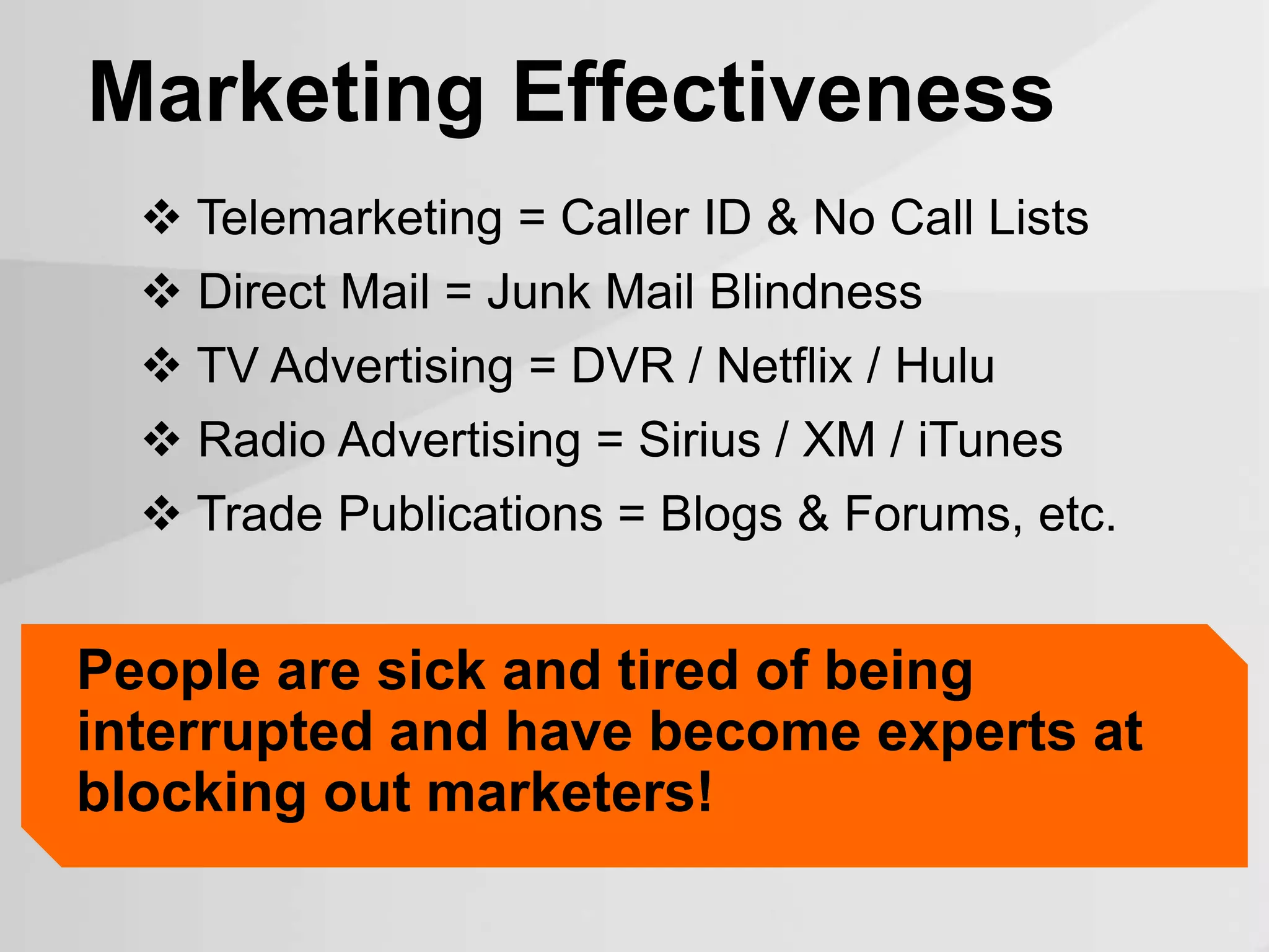  Telemarketing = Caller ID & No Call Lists
 Direct Mail = Junk Mail Blindness
 TV Advertising = DVR / Netflix / Hulu
 Radio Advertising = Sirius / XM / iTunes
 Trade Publications = Blogs & Forums, etc.
Marketing Effectiveness
People are sick and tired of being
interrupted and have become experts at
blocking out marketers!
 