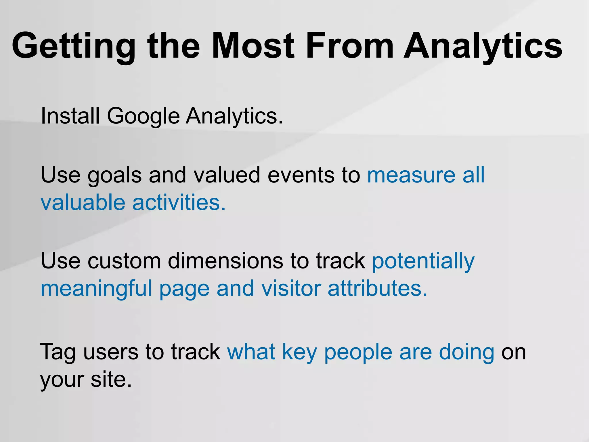 Install Google Analytics.
Getting the Most From Analytics
Use goals and valued events to measure all
valuable activities.
Tag users to track what key people are doing on
your site.
Use custom dimensions to track potentially
meaningful page and visitor attributes.
 