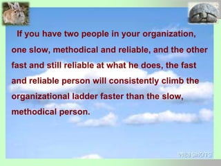 If you have two people in your organization,
one slow, methodical and reliable, and the other
fast and still reliable at what he does, the fast
and reliable person will consistently climb the
organizational ladder faster than the slow,
methodical person.
 