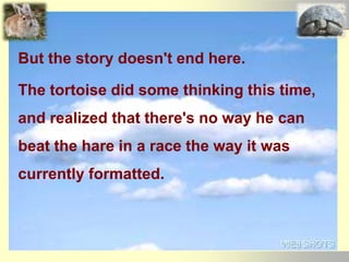 But the story doesn't end here.
The tortoise did some thinking this time,
and realized that there's no way he can
beat the hare in a race the way it was
currently formatted.
 