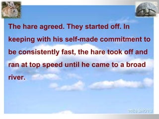 The hare agreed. They started off. In
keeping with his self-made commitment to
be consistently fast, the hare took off and
ran at top speed until he came to a broad
river.
 