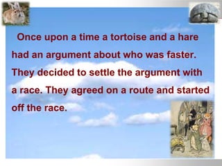Once upon a time a tortoise and a hare
had an argument about who was faster.
They decided to settle the argument with
a race. They agreed on a route and started
off the race.
 