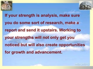 If your strength is analysis, make sure
you do some sort of research, make a
report and send it upstairs. Working to
your strengths will not only get you
noticed but will also create opportunities
for growth and advancement.
 