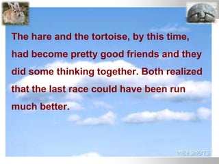 The hare and the tortoise, by this time,
had become pretty good friends and they
did some thinking together. Both realized
that the last race could have been run
much better.
 