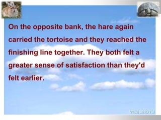 On the opposite bank, the hare again
carried the tortoise and they reached the
finishing line together. They both felt a
greater sense of satisfaction than they'd
felt earlier.
 