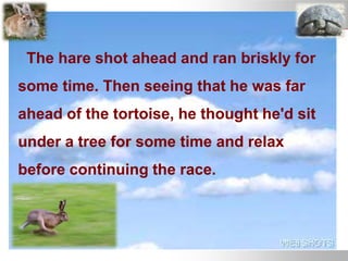 The hare shot ahead and ran briskly for
some time. Then seeing that he was far
ahead of the tortoise, he thought he'd sit
under a tree for some time and relax
before continuing the race.
 