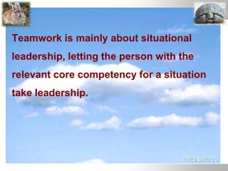 Teamwork is mainly about situational
leadership, letting the person with the
relevant core competency for a situation
take leadership.
 