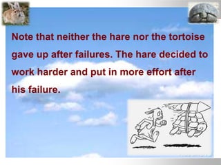 Note that neither the hare nor the tortoise
gave up after failures. The hare decided to
work harder and put in more effort after
his failure.
 