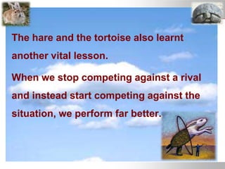 The hare and the tortoise also learnt
another vital lesson.
When we stop competing against a rival
and instead start competing against the
situation, we perform far better.
 