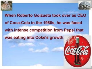 When Roberto Goizueta took over as CEO
of Coca-Cola in the 1980s, he was faced
with intense competition from Pepsi that
was eating into Coke's growth.
 