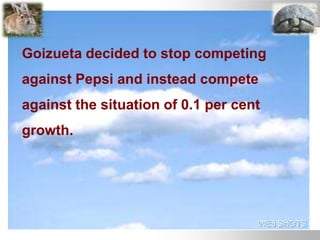 Goizueta decided to stop competing
against Pepsi and instead compete
against the situation of 0.1 per cent
growth.
 