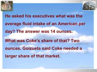 He asked his executives what was the
average fluid intake of an American per
day? The answer was 14 ounces.
What was Coke's share of that? Two
ounces. Goizueta said Coke needed a
larger share of that market.
 