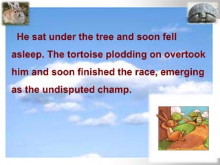 He sat under the tree and soon fell
asleep. The tortoise plodding on overtook
him and soon finished the race, emerging
as the undisputed champ.
 
