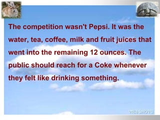The competition wasn't Pepsi. It was the
water, tea, coffee, milk and fruit juices that
went into the remaining 12 ounces. The
public should reach for a Coke whenever
they felt like drinking something.
 