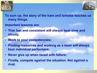 To sum up, the story of the hare and tortoise teaches us
many things.
Important lessons are:
• That fast and consistent will always beat slow and
steady;
• Work to your competencies;
• Pooling resources and working as a team will always
beat individual performers;
• Never give up when faced with failure;
• Finally, compete against the situation. Not against a
rival.
 