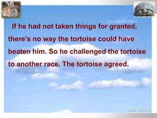 If he had not taken things for granted,
there's no way the tortoise could have
beaten him. So he challenged the tortoise
to another race. The tortoise agreed.
 