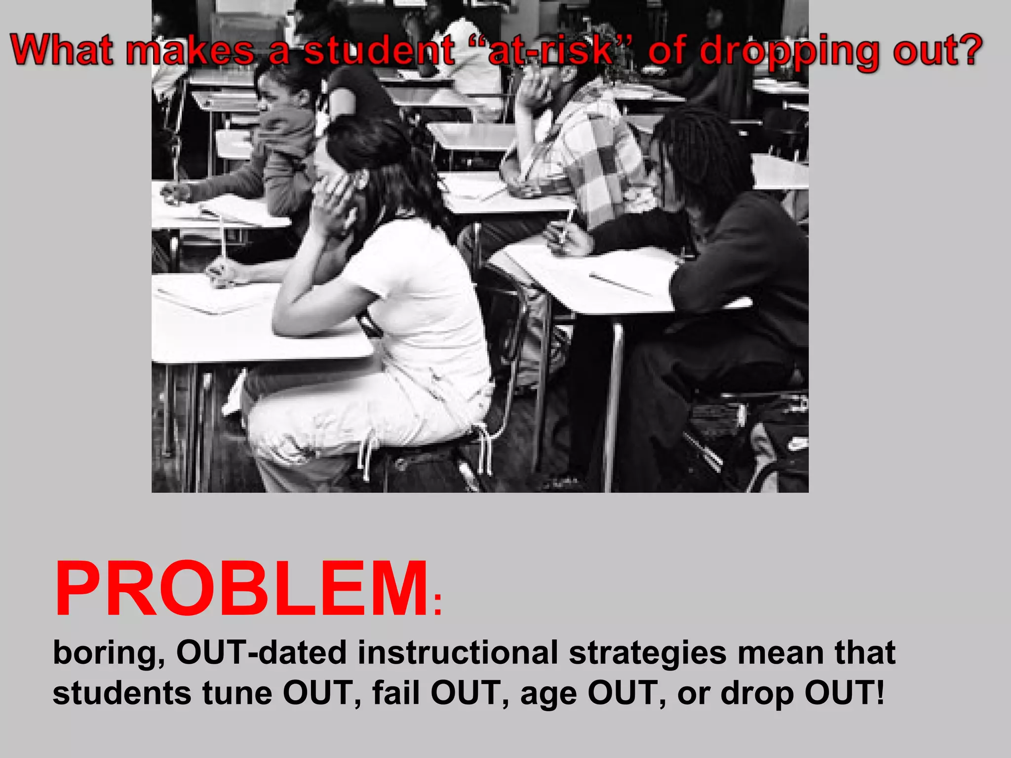 PROBLEM:
boring, OUT-dated instructional strategies mean that
students tune OUT, fail OUT, age OUT, or drop OUT!

 