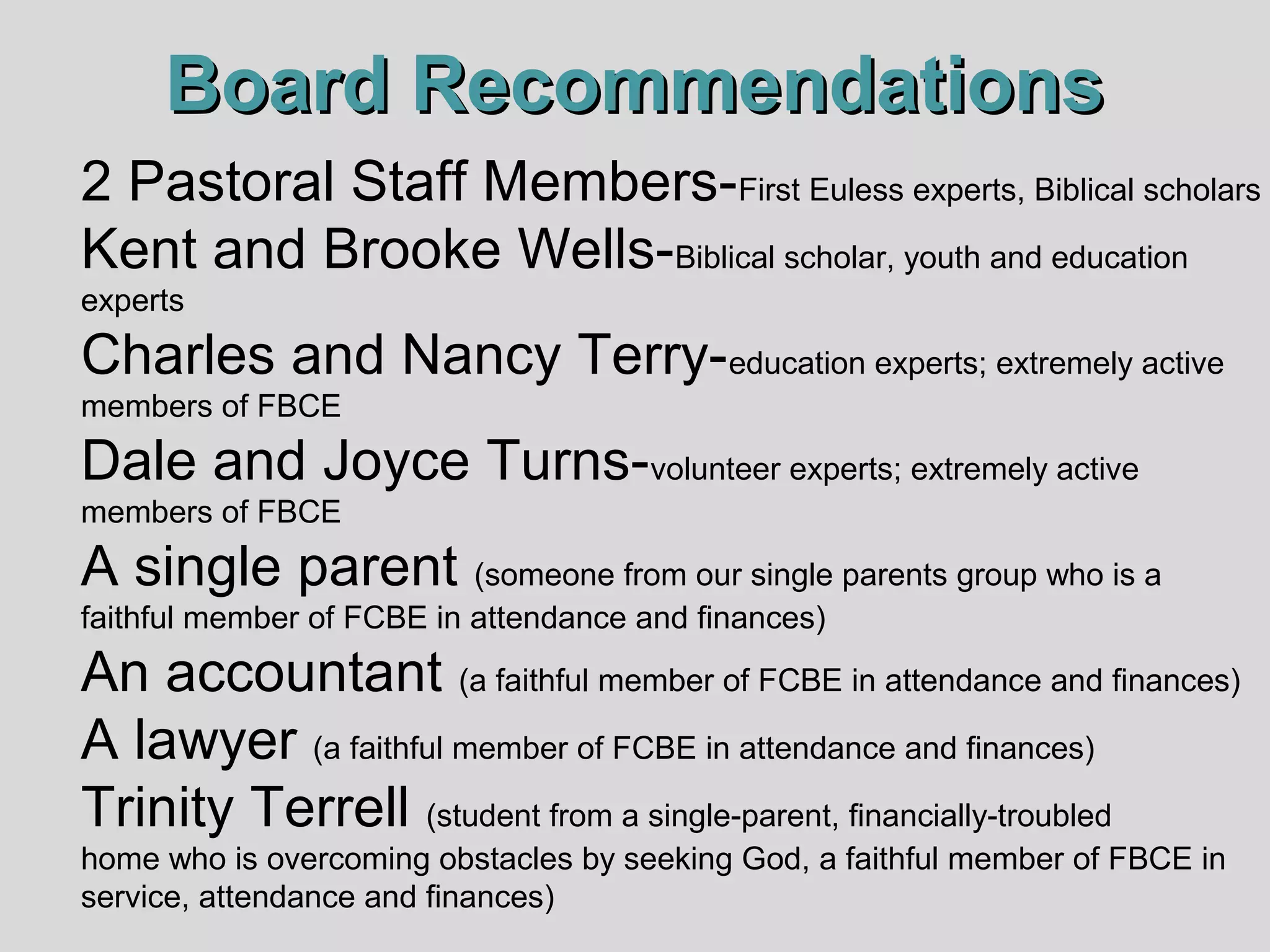 Board Recommendations
2 Pastoral Staff Members-First Euless experts, Biblical scholars
Kent and Brooke Wells-Biblical scholar, youth and education
experts

Charles and Nancy Terry-education experts; extremely active
members of FBCE

Dale and Joyce Turns-volunteer experts; extremely active
members of FBCE

A single parent (someone from our single parents group who is a
faithful member of FCBE in attendance and finances)

An accountant (a faithful member of FCBE in attendance and finances)
A lawyer (a faithful member of FCBE in attendance and finances)
Trinity Terrell (student from a single-parent, financially-troubled
home who is overcoming obstacles by seeking God, a faithful member of FBCE in
service, attendance and finances)

 