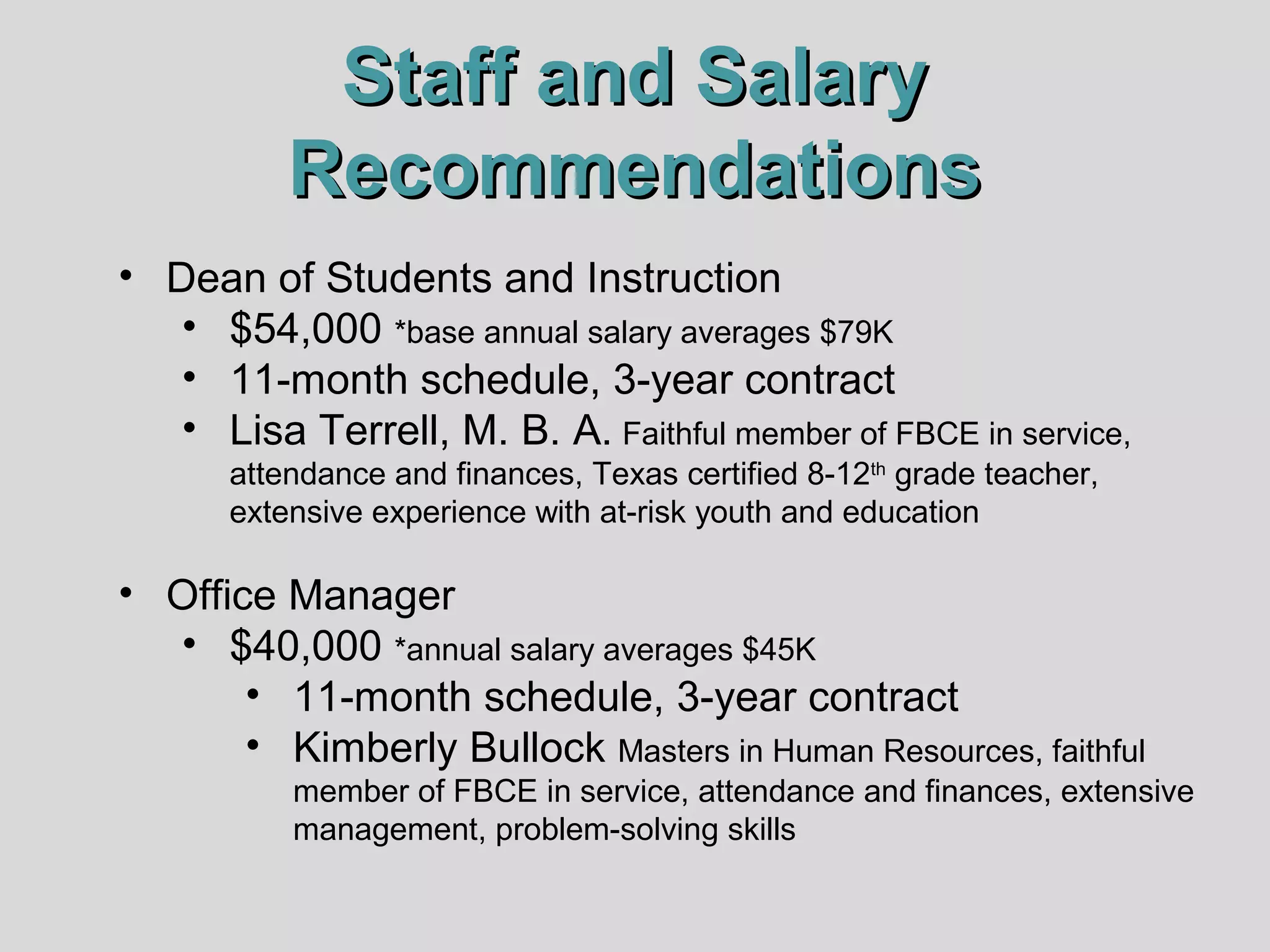 Staff and Salary
Recommendations
• Dean of Students and Instruction
• $54,000 *base annual salary averages $79K
• 11-month schedule, 3-year contract
• Lisa Terrell, M. B. A. Faithful member of FBCE in service,
attendance and finances, Texas certified 8-12th grade teacher,
extensive experience with at-risk youth and education

• Office Manager
• $40,000 *annual salary averages $45K
• 11-month schedule, 3-year contract
• Kimberly Bullock Masters in Human Resources, faithful
member of FBCE in service, attendance and finances, extensive
management, problem-solving skills

 