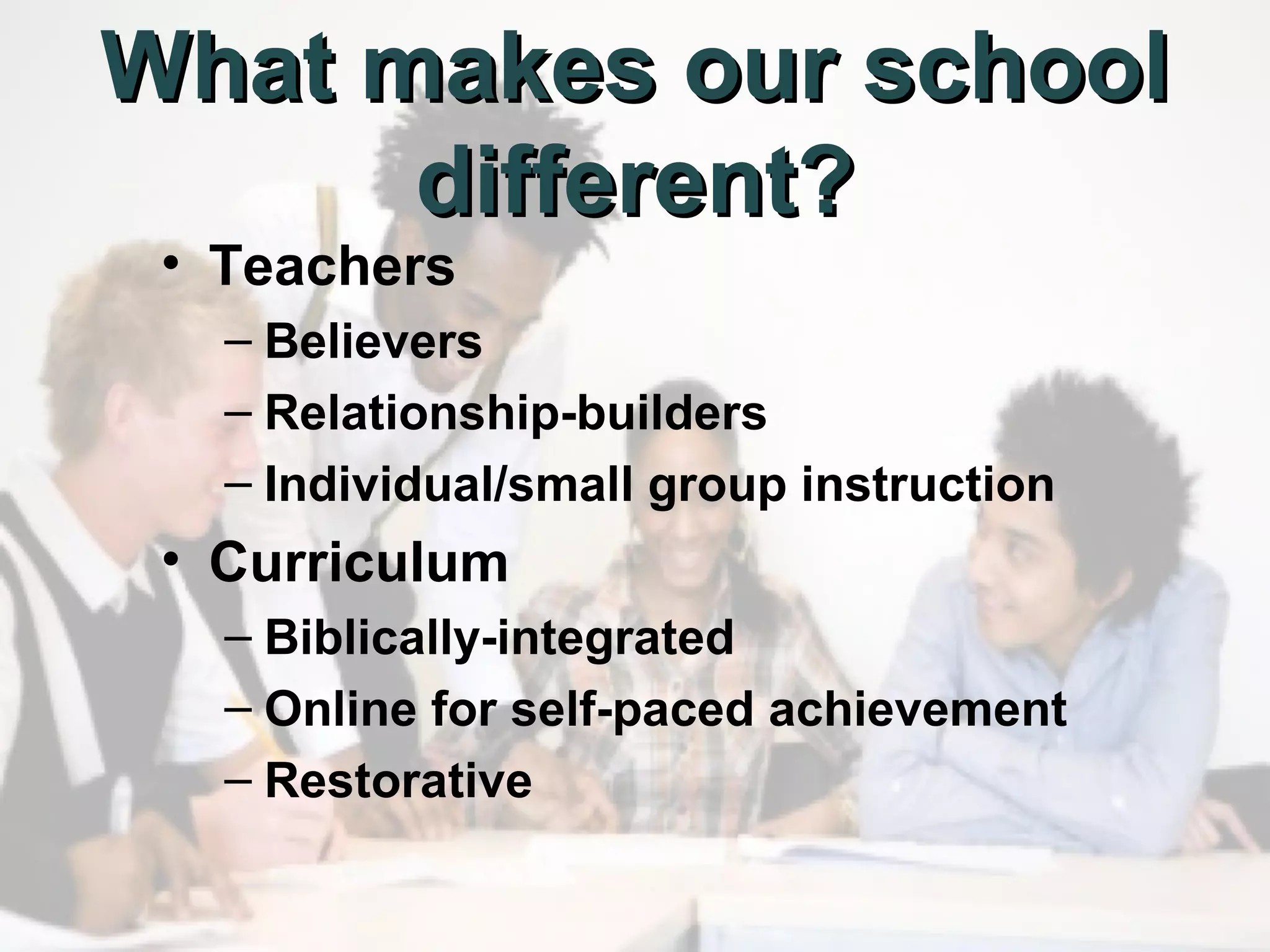 What makes our school
different?
• Teachers

– Believers
– Relationship-builders
– Individual/small group instruction

• Curriculum
– Biblically-integrated
– Online for self-paced achievement
– Restorative

 