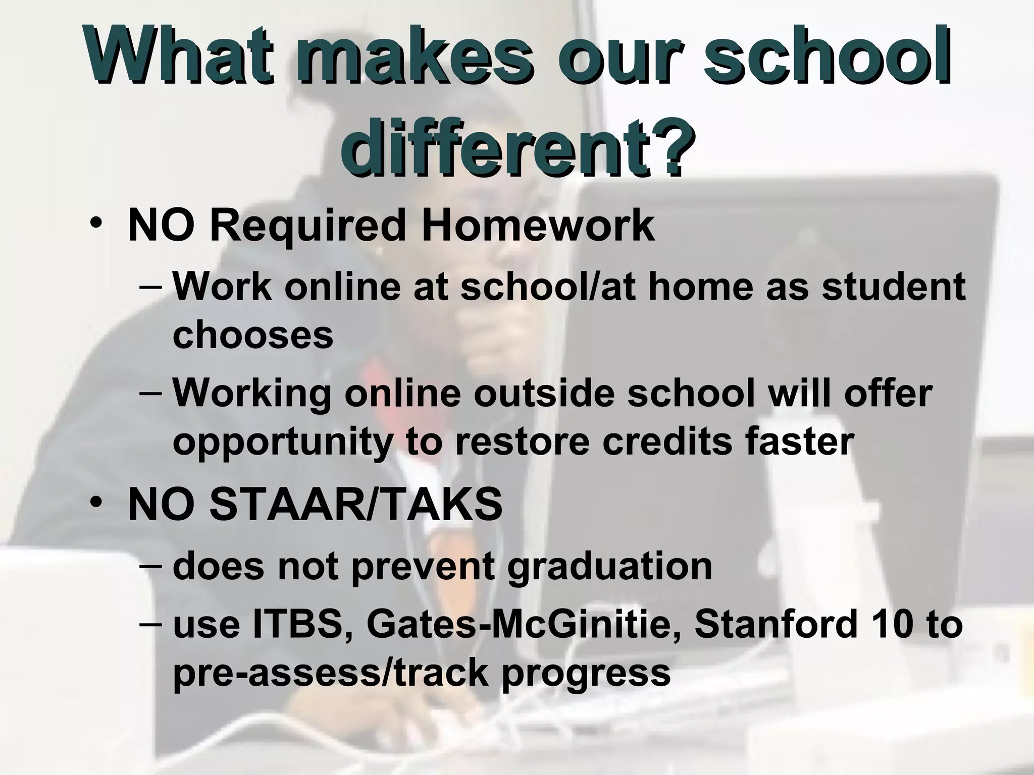 What makes our school
different?
• NO Required Homework
– Work online at school/at home as student
chooses
– Working online outside school will offer
opportunity to restore credits faster

• NO STAAR/TAKS
– does not prevent graduation
– use ITBS, Gates-McGinitie, Stanford 10 to
pre-assess/track progress

 