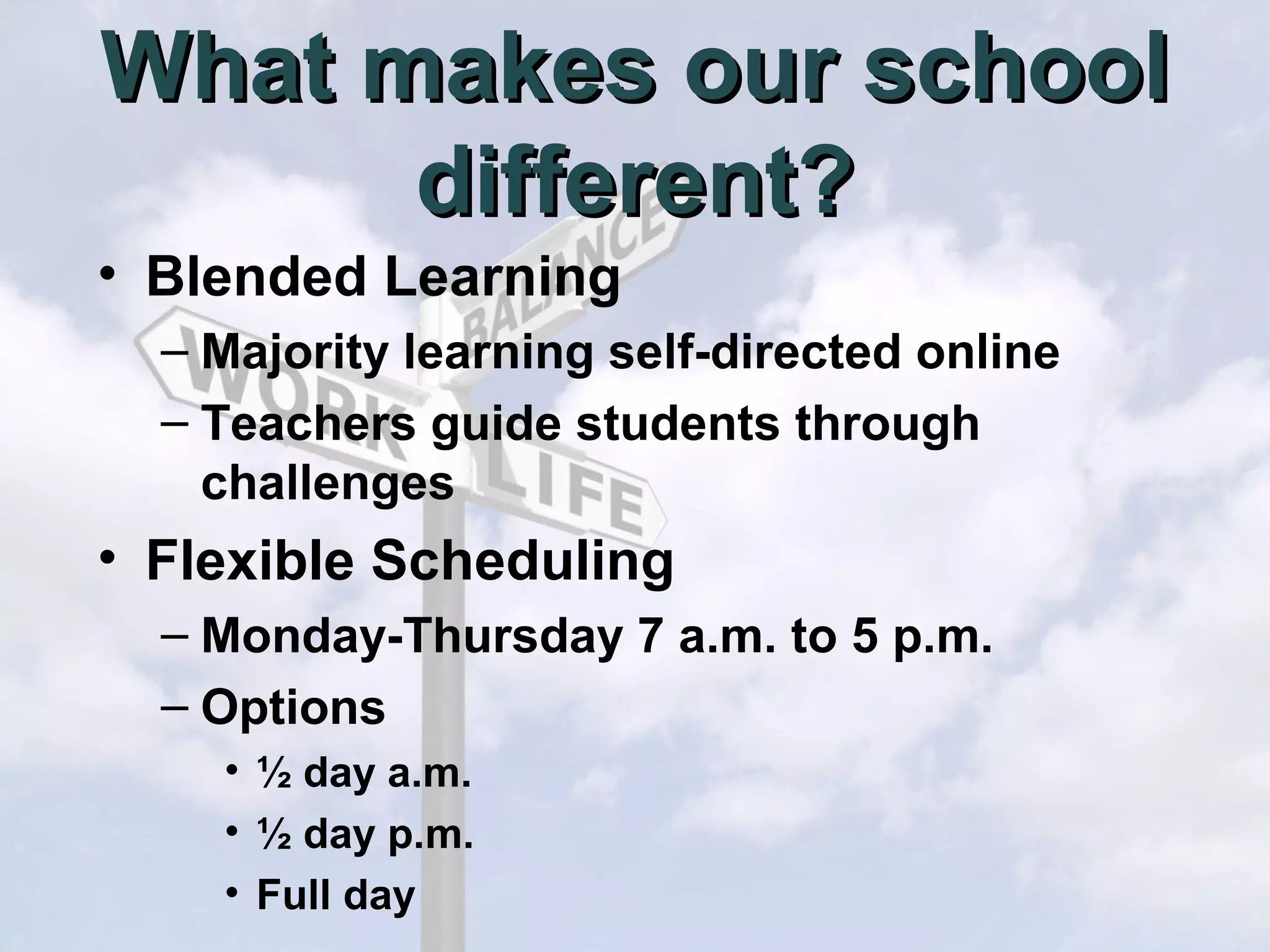 What makes our school
different?
• Blended Learning
– Majority learning self-directed online
– Teachers guide students through
challenges

• Flexible Scheduling
– Monday-Thursday 7 a.m. to 5 p.m.
– Options
• ½ day a.m.
• ½ day p.m.
• Full day

 