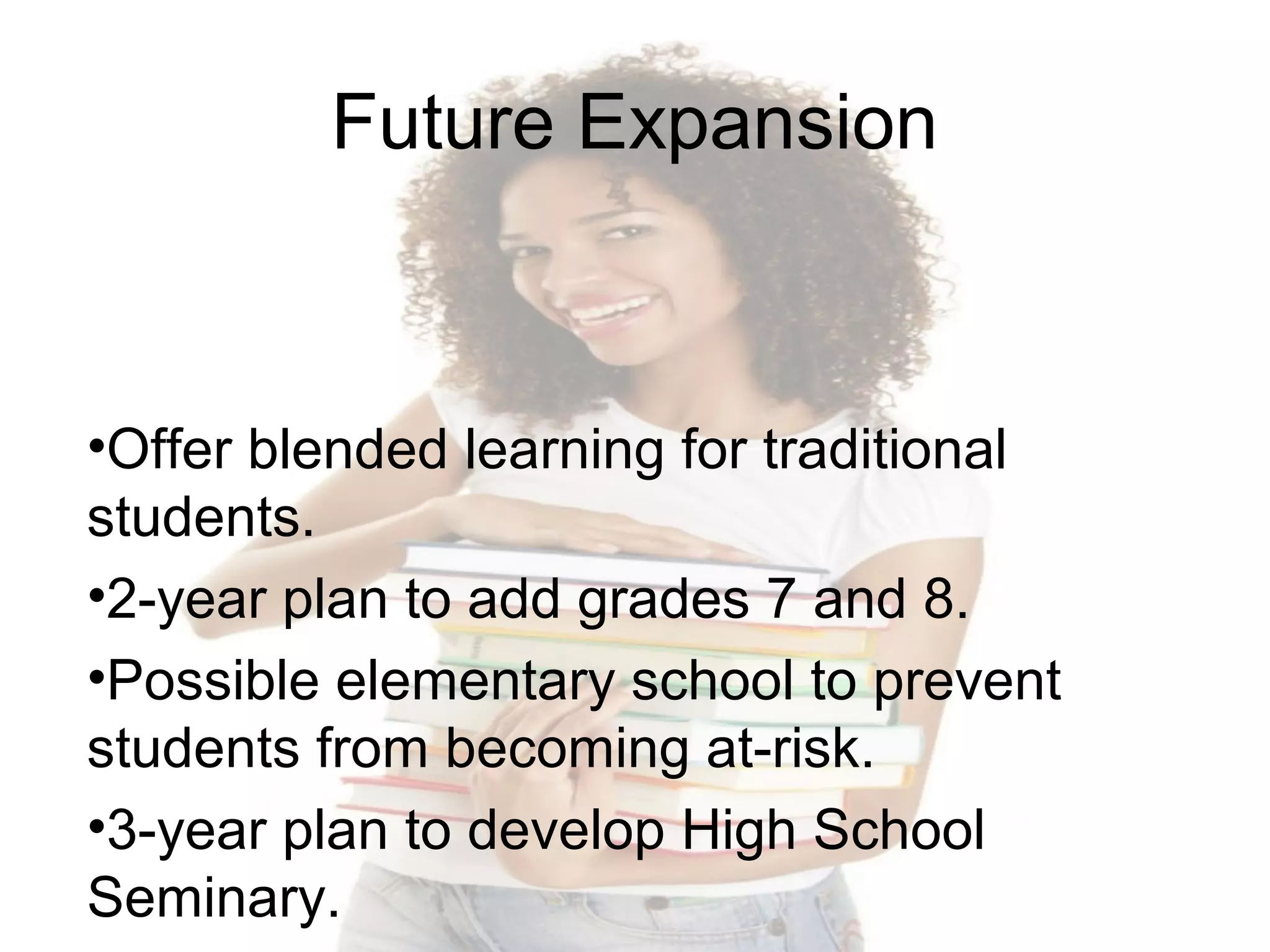 Future Expansion

•Offer blended learning for traditional
students.
•2-year plan to add grades 7 and 8.
•Possible elementary school to prevent
students from becoming at-risk.
•3-year plan to develop High School
Seminary.

 