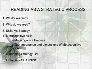 READING AS A STRATEGIC PROCESS 1. What’s reading? 2. Why do we read? 3. Skills Vs Strategy 4. Metacognitive skills  – Metacognitive Process _ The Importance and dimensions of Metacognitive 		ability 5. A Reading Strategy List 6. Exercise – SCANNING 
