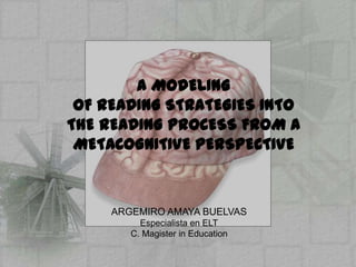 A MODELING
 OF READING STRATEGIES INTO
THE READING PROCESS FROM A
 METACOGNITIVE PERSPECTIVE



     ARGEMIRO AMAYA BUELVAS
          Especialista en ELT
        C. Magister in Education
 