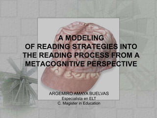 A MODELING OF READING STRATEGIES INTO THE READING PROCESS FROM A METACOGNITIVE PERSPECTIVE ARGEMIRO AMAYA BUELVAS Especialista en ELT C. Magister in Education 