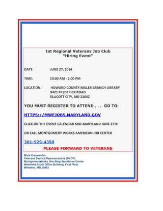 1st REGIONAL
VETERANS JOB CLUB
"HIRING EVENT"
1st Regional Veterans Job Club
"Hiring Event"
DATE: JUNE 27, 2014
TIME: 10:00 AM - 2:00 PM
LOCATION: HOWARD COUNTY MILLER BRANCH LIBRARY
9421 FREDERICK ROAD
ELLICOTT CITY, MD 21042
YOU MUST REGISTER TO ATTEND . . . GO TO:
HTTPS://MWEJOBS.MARYLAND.GOV
CLICK ON THE EVENT CALENDAR MID-MARYLAND JUNE 27TH
OR CALL MONTGOMERY WORKS AMERICAN JOB CENTER
301-929-4350
PLEASE FORWARD TO VETERANS
Mark Crassweller
Veterans Service Representative (DVOP)
MontgomeryWorks One-Stop Workforce Center
Westfield South Office Building, First Floor
Wheaton, MD 20902
 