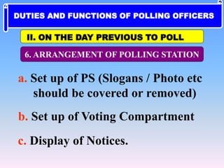 6. ARRANGEMENT OF POLLING STATION
a. Set up of PS (Slogans / Photo etc
should be covered or removed)
b. Set up of Voting Compartment
c. Display of Notices.
II. ON THE DAY PREVIOUS TO POLL
DUTIES AND FUNCTIONS OF POLLING OFFICERS
 