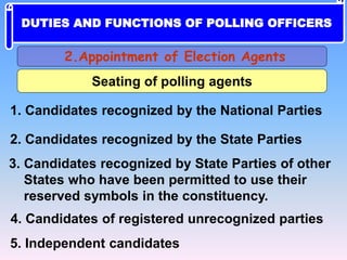 Seating of polling agents
1. Candidates recognized by the National Parties
2. Candidates recognized by the State Parties
3. Candidates recognized by State Parties of other
States who have been permitted to use their
reserved symbols in the constituency.
4. Candidates of registered unrecognized parties
5. Independent candidates
2.Appointment of Election Agents
DUTIES AND FUNCTIONS OF POLLING OFFICERS
 
